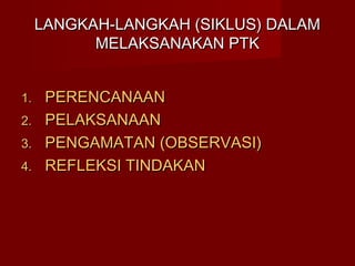 LANGKAH-LANGKAH (SIKLUS) DALAM
           MELAKSANAKAN PTK


1.    PERENCANAAN
2.    PELAKSANAAN
3.    PENGAMATAN (OBSERVASI)
4.    REFLEKSI TINDAKAN
 