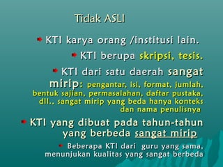 Tidak ASLI
   KTI kar ya orang /institusi lain.
            KTI berupa skripsi, tesis.
     KTI dari satu daerah sangat
    mirip : pengantar, isi, format, jumlah,
bentuk sajian, permasalahan, daftar pustaka,
 dll., sangat mirip yang beda hanya konteks
                       dan nama penulisnya
KTI yang dibuat pada tahun-tahun
      yang berbeda sangat mirip
       Beberapa KTI dari guru yang sama,
   menunjukan kualitas yang sangat berbeda
 