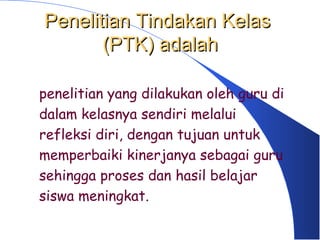 Penelitian Tindakan Kelas
       (PTK) adalah

penelitian yang dilakukan oleh guru di
dalam kelasnya sendiri melalui
refleksi diri, dengan tujuan untuk
memperbaiki kinerjanya sebagai guru
sehingga proses dan hasil belajar
siswa meningkat.
 