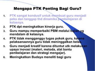 Mengapa PTK Penting Bagi Guru?
1.   PTK sangat kondusif untuk membuat guru menjadi
     peka dan tanggap thd dinamika pembelajaran di
     kelasnya.
2.   PTK dpt meningkatkan kinerja guru.
3.   Guru mampu memperbaiki PBM melalui kajian yg
     mendalam di kelasnya.
4.   PTK tidak mengganggu tugas pokok guru, karena
     pelaksanaannya guru tidak meninggalkan kelas.
5.   Guru menjadi kreatif karena dituntut utk melakukan
     upaya inovasi (materi, metoda, alat bantu
     pembelajaran dan strategi mengajar).
6.   Meningkatkan Budaya meneliti bagi guru
 