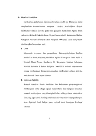 D. Manfaat Penelitian
Berdasarkan pada tujuan penelitian tersebut, peneliti ini diharapkan dapat
menghasilkan temuan-temuan mengenai strategi pembelajaran dengan
pendekatan berbasis aktivitas pada mata pelajaran Pendidikan Agama Islam
pada siswa Kelas II Sekolah Dasar Negeri Sumberejo 02 Kecamatan Madiun
Kabupaten Madiun Semester I Tahun Pelajaran 2009/2010. Disisi lain peneliti
ini diharapkan bermanfaat bagi :
1. Guru
Menambah wawasan dan pengetahuan dalammeningkatkan kualitas
pendidikan mata pelajaran pendidikan Agama Islam pada siswa Kelas II
Sekolah Dasar Negeri Sumberejo 02 Kecamatan Madiun Kabupaten
Madiun Semester I Tahun Pelajaran 2009/2010 melalui implementasi
strateg pembalajaran dengan menggunakan pendekatan berbasis aktivitas
pada Sekolah Dasar negeri lainnya.
2. Lembaga Sekolah
Sebagai masukan dalam hambatan dan kelemahan penyelenggaraan
pembelajaran serta sebagai upaya memperbaiki dan mengatasi masalah-
masalah pembelajaran yang dihadapi di kelas, sehingga dapat menemukan
cara yang tepat untuk meningkatkan motivasi belajar siswa dengan harapan
akan diperoleh hasil belajar yang optimal demi kemajuan lembaga/
sekolah.
5
 