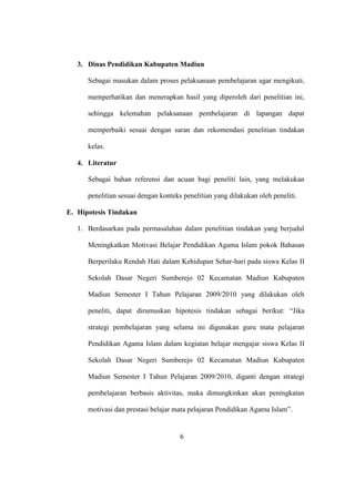 3. Dinas Pendidikan Kabupaten Madiun
Sebagai masukan dalam proses pelaksanaan pembelajaran agar mengikuti,
memperhatikan dan menerapkan hasil yang diperoleh dari penelitian ini,
sehingga kelemahan pelaksanaan pembelajaran di lapangan dapat
memperbaiki sesuai dengan saran dan rekomendasi penelitian tindakan
kelas.
4. Literatur
Sebagai bahan referensi dan acuan bagi peneliti lain, yang melakukan
penelitian sesuai dengan konteks penelitian yang dilakukan oleh peneliti.
E. Hipotesis Tindakan
1. Berdasarkan pada permasalahan dalam penelitian tindakan yang berjudul
Meningkatkan Motivasi Belajar Pendidikan Agama Islam pokok Bahasan
Berperilaku Rendah Hati dalam Kehidupan Sehar-hari pada siswa Kelas II
Sekolah Dasar Negeri Sumberejo 02 Kecamatan Madiun Kabupaten
Madiun Semester I Tahun Pelajaran 2009/2010 yang dilakukan oleh
peneliti, dapat dirumuskan hipotesis tindakan sebagai berikut: “Jika
strategi pembelajaran yang selama ini digunakan guru mata pelajaran
Pendidikan Agama Islam dalam kegiatan belajar mengajar siswa Kelas II
Sekolah Dasar Negeri Sumberejo 02 Kecamatan Madiun Kabupaten
Madiun Semester I Tahun Pelajaran 2009/2010, diganti dengan strategi
pembelajaran berbasis aktivitas, maka dimungkinkan akan peningkatan
motivasi dan prestasi belajar mata pelajaran Pendidikan Agama Islam”.
6
 