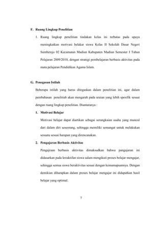 F. Ruang Lingkup Penelitian
1. Ruang lingkup penelitian tindakan kelas ini terbatas pada upaya
meningkatkan motivasi belakar siswa Kelas II Sekolah Dasar Negeri
Sumberejo 02 Kecamatan Madiun Kabupaten Madiun Semester I Tahun
Pelajaran 2009/2010, dengan strategi pembelajaran berbasis aktivitas pada
mata pelajaran Pendidikan Agama Islam.
G. Penegasan Istilah
Beberapa istilah yang harus ditegaskan dalam penelitian ini, agar dalam
pembahasan penelitiab akan mengarah pada uraian yang lebih spesifik sesuai
dengan ruang lingkup penelitian. Diantaranya :
1. Motivasi Belajar
Motivasi belajar dapat diartikan sebagai serangkaian usaha yang muncul
dari dalam diri seseorang, sehingga memiliki semangat untuk melakukan
sesuatu sesuai harapan yang direncanakan.
2. Pengajaran Berbasis Aktivitas
Pengajraan berbasis aktivitas dimaksudkan bahwa pangajaran ini
didasarkan pada kreaktifan siswa salam mengikuti proses belajar mengajar,
sehingga semua siswa beraktivitas sesuai dengan kemamapuannya. Dengan
demikian diharapkan dalam proses belajar mengajar ini didapatkan hasil
belajar yang optimal.
7
 