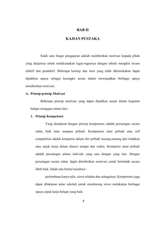 BAB II
KAJIAN PUSTAKA
Salah satu fungsi pengajaran adalah memberikan motivasi kepada pihak
yang diajarnya untuk melaksanakan tugas-tugasnya dengan sebaik mungkin secara
efektif dan produktif. Beberapa konsep dan teori yang telah dikemukakan dapat
dijadikan upaya sebagai kerangka acuan dalam mewujudkan berbagai upaya
memberikan motivasi.
A. Prinsip-prinsip Motivasi
Beberapa prinsip motivasi yang dapat dijadikan acuan dalam kegiatan
belajar mengajar antara lain :
1. Prinsip Kompetensi
Yang dimaksud dengan prinsip kompetensi adalah persaingan secara
sehat, baik inter maupun pribadi. Kompetensi inter pribadi atau self
competition adalah kompetisi dalam diri pribadi masing-masing dari tindakan
atau unjuk kerja dalam dimesi tempat dan waktu. Kompetisi antar pribadi
adalah persaingan antara individu yang satu dengan yang lain. Dengan
persaingan secara sehat, dapat ditimbulkan motivasi untuk bertindak secara
lebih baik. Salah satu bentul misalnya :
perlombaan karya tulis, siswa teladan dan sebagainya. Kompetensi juga
dapat dilakukan antar sekolah untuk mendorong siswa melakukan berbagai
upaya unjuk kerja belajar yang baik.
8
 
