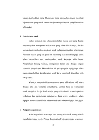 tujuan dari tindakan yang diharapkan. Cara lain adalah dengan membuat
tujuan-tujuan yang masih umum dan jauh menjadi tujuan yang khusus dan
lebih dekat.
5. Pemahaman hasil
Dalam uraian di atas, telah dikemukakan bahwa hasil yang dicapai
seseorang akan merupakan balikan dari yang telah dilakukannya, dan itu
semua dapat memberikan motivasi untuk melakukan tindakan selanjutnya.
Perasaan/ sukses yang ada pada diri seseorang akan mendorongnya untuk
selalu memelihara dan meningkatkan unjuk kerjanya lebih lanjut.
Pengetahuan tentang balikan, mempunyai kaitan erat dengan tingkat
kepuasan yang dicapai. Dalam kaitan ini, para pengajar seyogyanya selalu
memberikan balikan kepada setiap unjuk kerja yang telah dihasilkan oleh
setiap siswa.
Misalnya mengembalikan tugas-tugas yang telah dibuat oleh siswa
dengan nilai dan komentar-komentarnya. Umpan balik ini bermanfaat
untuk mengukur derajat hasil belajar yang telah dihasilkan ntu keperluan
perbaikan dan peningkatan selanjutnya. Para siswa hendaknya selalu
dipupuk memiliki rasa sukses dan terhindar dari berkembangnya rasa gagal.
6. Pengembangan minat
Minat dapt diartikan sebagai rasa senang atau tidak senang adalah
menghadapi suatu obyek. Prinsip dasarnya ialah bahwa motivasi seseorang
10
 