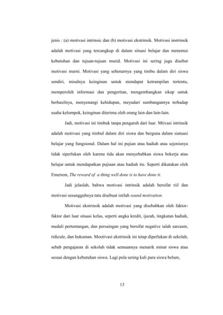 jenis : (a) motivasi intrinsic dan (b) motivasi ekstrinsik. Motivasi instrinsik
adalah motivasi yang tercangkup di dalam situasi belajar dan menemui
kebutuhan dan tujuan-tujuan murid. Motivasi ini sering juga disebut
motivasi murni. Motivasi yang sebenarnya yang timbu dalam diri siswa
sendiri, misalnya keinginan untuk mendapat ketrampilan tertentu,
memperoleh informasi dan pengertian, mengembangkan sikap untuk
berhasilnya, menyenangi kehidupan, meyadari sumbangannya terhadap
usaha kelompok, keinginan diterima oleh orang lain dan lain-lain.
Jadi, motivasi ini timbuk tanpa pengaruh dari luar. Mtivasi intrinsik
adalah motivasi yang timbul dalam diri siswa dan berguna dalam siatuasi
belajar yang fungsional. Dalam hal ini pujian atau hadiah atau sejenisnya
tidak siperlukan oleh karena tida akan menyebabkan siswa bekerja atau
belajar untuk mendapatkan pujiaan atau hadiah itu. Seperti dikatakan oleh
Emerson, The reward of a thing well done is to have done it.
Jadi jelaslah, bahwa motivasi intrinsik adalah bersifat riil dan
motivasi sesungguhnya tatu disebuat istilah sound motivation.
Motivasi ekstrinsik adalah motivasi yang disebabkan oleh faktor-
faktor dari luar situasi kelas, seperti angka kredit, ijazah, tingkatan hadiah,
medali pertentangan, dan persaingan yang bersifat negative ialah sarcasm,
ridicule, dan hukuman. Mootivasi ekstrinsik ini tetap diperlukan di sekolah,
sebab pengajaran di sekolah tidak semuannya menarik minat siswa atau
sesuai dengan kebutuhan siswa. Lagi pula sering kali para siswa belum,
13
 