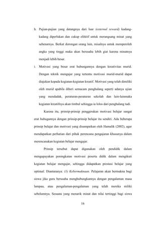 h. Pujian-pujian yang datangnya dari luar (external reward) kadang-
kadang diperlukan dan cukup efektif untuk merangsang minat yang
sebenarnya. Berkat dorongan orang lain, misalnya untuk memperoleh
angka yang tinggi maka akan berusaha lebih giat karena minatnya
menjadi lebih besar.
i. Motivasi yang besar erat hubungannya dengan kreativitas murid.
Dengan teknik mengajar yang tertentu motivasi murid-murid dapat
diajukan kepada kegiatan-kegiatan kreatif. Motivasi yang telah dimiliki
oleh murid apabila diberi semacam penghalang seperti adanya ujian
yang mendadak, peraturan-peraturan sekolah dan lain-lainmaka
kegiatan kreatifnya akan timbul sehingga ia lolos dari penghalang tadi.
Karena itu, prinsip-prinsip penggerakan motivasi belajar sangat
erat hubugannya dengan prinsip-prinsip belajar itu sendiri. Ada beberapa
prinsip belajar dan motivasi yang disampaikan oleh Hamalik (2002), agar
mendapatkan perhatian dari pihak perencana pengajaran khusunya dalam
merencanakan kegiatan belajar mengajar.
Prinsip tersebut dapat digunakan oleh pendidik dalam
mengupayakan peningkatan motivasi peserta didik dalam mengikuti
kegiatan belajar mengajar, sehingga didapatkan prestasi belajar yang
optimal. Diantaranya: (1) Kebermaknaan. Pelajaran akan bermakna bagi
siswa jika guru berusaha menghubungkannya dengan pengalaman masa
lampau, atau pengalaman-pengalaman yang telah mereka miliki
sebelumnya. Sesuatu yang menarik minat dan nilai tertinggi bagi siswa
16
 