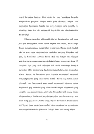 berarti bermakna baginya. Oleh sebab itu guru hendaknya berusaha
menyesuaikan pelajaran dengan minat para siswanya, dengan cara
memberikan kesempatan kepada para siswa berperan serta memilih, (b)
Modelling. Siswa akan suka memperoleh tingkah laku baru bila dilaksanakan
dan ditirunya.
Pelajaran yang akan lebih mudah dihayati dan diterapkan oleh siswa
jika guru mengajarkan dalam bentuk tingkah laku model, bukan hanya
dengan menceramahkan/ menceritakan secara lisan. Dengan mode tingkah
laku itu, siswa dapat mengamati dan menirukan apa yang diinginkan oleh
guru, (c) Komunikasi Terbuka. Siswa lebih suka belajar bila penyajian
terstruktur supaya pesan-pesan guru terbuka terhadap pengawasan siswa, (d)
Prasyarat. Apa yang telah dipelajari oleh siswa sebelumnya mungkin
merupakan faktor penting yang dapat menentukan keberhasilan siswa dalam
belajar. Karena itu hendaknya guru berusaha mengetahui/ mengenali
prsayarat-prasyarat yang telah mereka miliki : Siswa yang berada dalam
kelompok yang berprasyarat akan mudah menagamati hubungan antara
pengetahuan yag sederhana yang telah dimiliki dengan pengetahuan yang
kompleks yang akan dipelajari, (e) Novelty. Siswa akan lebih senang belajar
bila perhatiannya ditarik oleh penyajian-penyajian yang baru (novelty) atau
masih asing, (f) Latihan/ Praktek yang Aktif dan Bermanfaat. Praktek secara
aktif berarti siswa mengerjakan sendiri, bukan mendengarkan ceramah dan
mencatat pada buku tulis, (g) Latihan Terbagi. Siswa lebih senang belajar,
17
 