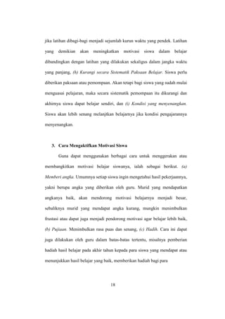 jika latihan dibagi-bagi menjadi sejumlah kurun waktu yang pendek. Latihan
yang demikian akan meningkatkan motivasi siswa dalam belajar
dibandingkan dengan latihan yang dilakukan sekaligus dalam jangka waktu
yang panjang, (h) Kurangi secara Sistematik Paksaan Belajar. Siswa perlu
diberikan paksaan atau pemompaan. Akan tetapi bagi siswa yang sudah mulai
menguasai pelajaran, maka secara sistematik pemompaan itu dikurangi dan
akhirnya siswa dapat belajar sendiri, dan (i) Kondisi yang menyenangkan.
Siswa akan lebih senang melanjtkan belajarnya jika kondisi pengajarannya
menyenangkan.
3. Cara Mengaktifkan Motivasi Siswa
Guna dapat menggunakan berbagai cara untuk menggerakan atau
membangkitkan motivasi belajar siswanya, ialah sebagai berikut. (a)
Memberi angka. Umumnya setiap siswa ingin mengetahui hasil pekerjaannya,
yakni berupa angka yang diberikan oleh guru. Murid yang mendapatkan
angkanya baik, akan mendorong motivasi belajarnya menjadi besar,
sebaliknya murid yang mendapat angka kurang, mungkin menimbulkan
frustasi atau dapat juga menjadi pendorong motivasi agar belajar lebih baik,
(b) Pujiaan. Menimbulkan rasa puas dan senang, (c) Hadih. Cara ini dapat
juga dilakukan oleh guru dalam batas-batas tertentu, misalnya pemberian
hadiah hasil belajar pada akhir tahun kepada para siswa yang mendapat atau
menunjukkan hasil belajar yang baik, memberikan hadiah bagi para
18
 