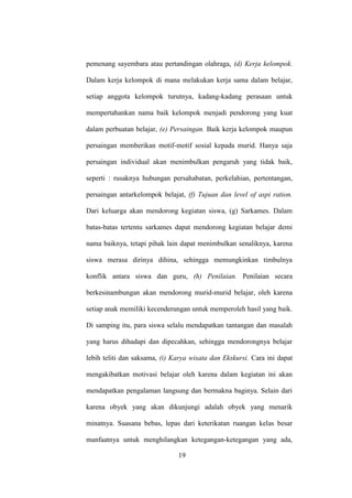 pemenang sayembara atau pertandingan olahraga, (d) Kerja kelompok.
Dalam kerja kelompok di mana melakukan kerja sama dalam belajar,
setiap anggota kelompok turutnya, kadang-kadang perasaan untuk
mempertahankan nama baik kelompok menjadi pendorong yang kuat
dalam perbuatan belajar, (e) Persaingan. Baik kerja kelompok maupun
persaingan memberikan motif-motif sosial kepada murid. Hanya saja
persaingan individual akan menimbulkan pengaruh yang tidak baik,
seperti : rusaknya hubungan persahabatan, perkelahian, pertentangan,
persaingan antarkelompok belajat, (f) Tujuan dan level of aspi ration.
Dari keluarga akan mendorong kegiatan siswa, (g) Sarkames. Dalam
batas-batas tertentu sarkames dapat mendorong kegiatan belajar demi
nama baiknya, tetapi pihak lain dapat menimbulkan senaliknya, karena
siswa merasa dirinya dihina, sehingga memungkinkan timbulnya
konflik antara siswa dan guru, (h) Penilaian. Penilaian secara
berkesinambungan akan mendorong murid-murid belajar, oleh karena
setiap anak memiliki kecenderungan untuk memperoleh hasil yang baik.
Di samping itu, para siswa selalu mendapatkan tantangan dan masalah
yang harus dihadapi dan dipecahkan, sehingga mendorongnya belajar
lebih teliti dan saksama, (i) Karya wisata dan Ekskursi. Cara ini dapat
mengakibatkan motivasi belajar oleh karena dalam kegiatan ini akan
mendapatkan pengalaman langsung dan bermakna baginya. Selain dari
karena obyek yang akan dikunjungi adalah obyek yang menarik
minatnya. Suasana bebas, lepas dari keterikatan ruangan kelas besar
manfaatnya untuk menghilangkan ketegangan-ketegangan yang ada,
19
 