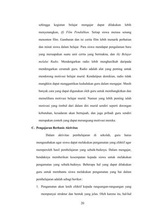 sehingga kegiatan belajar mengajar dapat dilakukan lebih
menyenangkan, (f) Film Pendidikan. Setiap siswa merasa senang
menonton film. Gambaran dan isi cerita film lebih menarik perhatian
dan minat siswa dalam belajar. Para siswa mendapat pengalaman baru
yang meruapakan suatu unit cerita yang bermakna, dan (k) Belajar
melalui Radio. Mendengarkan radio lebih menghasilkab daripada
mendengarkan ceramah guru. Radio adalah alat yang penting untuk
mendorong motivasi belajar murid. Kendatipun demikian, radio tidak
mungkkin dapat menggantikan kedudukan guru dalam mengajar. Masih
banyak cara yang dapat digunakan oleh guru untuk membangkitkan dan
memelihara motivasi belajar murid. Namun yang lebih penting ialah
motivasi yang timbul dari dalam diri murid sendiri seperti dorongan
kebutuhan, kesadaran akan bertujuab, dan juga pribadi guru sendiri
merupakan contoh yang dapat merangsang motivasi mereka.
C. Pengajaran Berbasis Aktivitas
Dalam aktivitas pembelajaran di sekolah, guru harus
mengusahakan agar siswa dapat melakukan pengamatan yang efektif agar
memperoleh hasil pembelajaran yang sebaik-baiknya. Dalam mengajar,
hendaknya memberikan kesempatan kepada siswa untuk melakukan
pengamatan yang sebaik-baiknya. Beberapa hal yang dapat dilakukan
guru untuk membantu siswa melakukan pengamatan yang bai dalam
pembelajaran adalah sebagi berikut :
1. Pengamatan akan lenih efektif kepada rangsangan-rangsangan yang
mempunyai struktur dan bentuk yang jelas. Oleh karena itu, hal-hal
20
 