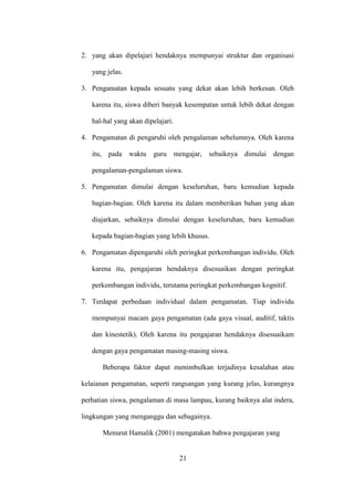 2. yang akan dipelajari hendaknya mempunyai struktur dan organisasi
yang jelas.
3. Pengamatan kepada sesuatu yang dekat akan lebih berkesan. Oleh
karena itu, siswa diberi banyak kesempatan untuk lebih dekat dengan
hal-hal yang akan dipelajari.
4. Pengamatan di pengaruhi oleh pengalaman sebelumnya. Oleh karena
itu, pada waktu guru mengajar, sebaiknya dimulai dengan
pengalaman-pengalaman siswa.
5. Pengamatan dimulai dengan keseluruhan, baru kemudian kepada
bagian-bagian. Oleh karena itu dalam memberikan bahan yang akan
diajarkan, sebaiknya dimulai dengan keseluruhan, baru kemudian
kepada bagian-bagian yang lebih khusus.
6. Pengamatan dipengaruhi oleh peringkat perkembangan individu. Oleh
karena itu, pengajaran hendaknya disesuaikan dengan peringkat
perkembangan individu, terutama peringkat perkembangan kognitif.
7. Terdapat perbedaan individual dalam pengamatan. Tiap individu
mempunyai macam gaya pengamatan (ada gaya visual, auditif, taktis
dan kinestetik). Oleh karena itu pengajaran hendaknya disesuaikam
dengan gaya pengamatan masing-masing siswa.
Beberapa faktor dapat menimbulkan terjadinya kesalahan atau
kelaianan pengamatan, seperti rangsangan yang kurang jelas, kurangnya
perhatian siswa, pengalaman di masa lampau, kurang baiknya alat indera,
lingkungan yang menganggu dan sebagainya.
Menurut Hamalik (2001) mengatakan bahwa pengajaran yang
21
 