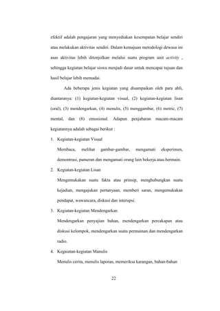 efektif adalah pengajaran yang menyediakan kesempatan belajar sendiri
atau melakukan aktivitas sendiri. Dalam kemajuan metodologi dewasa ini
asas aktivitas lebih ditonjolkan melalui suatu program unit activity ,
sehingga kegiatan belajar siswa menjadi dasar untuk mencapai tujuan dan
hasil belajar lebih memadai.
Ada beberapa jenis kegiatan yang disampaikan oleh para ahli,
diantaranya: (1) kegiatan-kegiatan visual, (2) kegiatan-kegiatan lisan
(oral), (3) mendengarkan, (4) menulis, (5) menggambar, (6) metric, (7)
mental, dan (8) emosional. Adapun penjabaran macam-macam
kegiatannya adalah sebagai berikut :
1. Kegiatan-kegiatan Visual
Membaca, melihat gambar-gambar, mengamati eksperimen,
demontrasi, pameran dan mengamati orang lain bekerja atau bermain.
2. Kegiatan-kegiatan Lisan
Mengemukakan suatu fakta atau prinsip, menghubungkan suatu
kejadian, mengajukan pertanyaan, memberi saran, mengemukakan
pendapat, wawancara, diskusi dan interupsi.
3. Kegiatan-kegiatan Mendengarkan
Mendengarkan penyajian bahan, mendengarkan percakapan atau
diskusi kelompok, mendengarkan suatu permainan dan mendengarkan
radio.
4. Kegaiatan-kegiatan Manulis
Menulis cerita, menulis laporan, memeriksa karangan, bahan-bahan
22
 