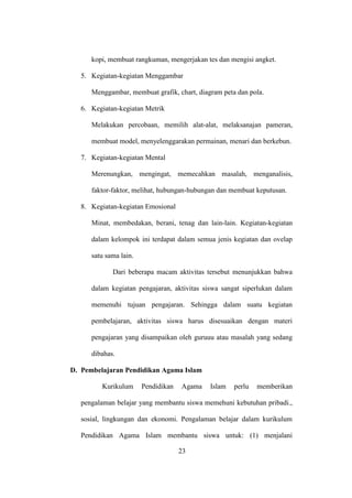 kopi, membuat rangkuman, mengerjakan tes dan mengisi angket.
5. Kegiatan-kegiatan Menggambar
Menggambar, membuat grafik, chart, diagram peta dan pola.
6. Kegiatan-kegiatan Metrik
Melakukan percobaan, memilih alat-alat, melaksanajan pameran,
membuat model, menyelenggarakan permainan, menari dan berkebun.
7. Kegiatan-kegiatan Mental
Merenungkan, mengingat, memecahkan masalah, menganalisis,
faktor-faktor, melihat, hubungan-hubungan dan membuat keputusan.
8. Kegiatan-kegiatan Emosional
Minat, membedakan, berani, tenag dan lain-lain. Kegiatan-kegiatan
dalam kelompok ini terdapat dalam semua jenis kegiatan dan ovelap
satu sama lain.
Dari beberapa macam aktivitas tersebut menunjukkan bahwa
dalam kegiatan pengajaran, aktivitas siswa sangat siperlukan dalam
memenuhi tujuan pengajaran. Sehingga dalam suatu kegiatan
pembelajaran, aktivitas siswa harus disesuaikan dengan materi
pengajaran yang disampaikan oleh guruuu atau masalah yang sedang
dibahas.
D. Pembelajaran Pendidikan Agama Islam
Kurikulum Pendidikan Agama Islam perlu memberikan
pengalaman belajar yang membantu siswa memehuni kebutuhan pribadi.,
sosial, lingkungan dan ekonomi. Pengalaman belajar dalam kurikulum
Pendidikan Agama Islam membantu siswa untuk: (1) menjalani
23
 
