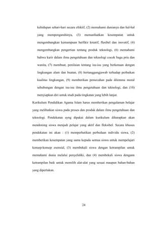 kehidupan sehari-hari secara efektif, (2) memahami dunianya dan hal-hal
yang mempengaruhinya, (3) memanfaatkan kesempatan untuk
mengembangkan kemampuan berfikir kreatif, flesibel dan inovatif, (4)
mengembangkan pengertian tentang produk teknologi, (6) memahami
bahwa karir dalam ilmu pengetahuan dan teknologi cocok bagu pria dan
wanita, (7) membuat, penilaian tentang isu-isu yang berkenaan dengan
lingkungan alam dan buatan, (8) bertanggungjawab terhadap perbaikan
kualitas lingkungan, (9) memberikan pemecahan pada dilemma moral
sehubungan dengan isu-isu ilmu pengetahuan dan teknologi, dan (10)
menyiapkan diri untuk studi pada tingkatan yang lebih lanjut.
Kurikulum Pendidikan Agama Islam harus memberikan pengalaman belajar
yang melibatkan siswa pada proses dan produk dalam ilmu pengetahuan dan
teknologi. Pendekatan ayng dipakai dalam kurikulum diharapkan akan
mendorong siswa menjadi pelajar yang aktif dan fleksibel. Secara khusus
pendekatan ini akan : (1) memperhatikan perbedaan individu siswa, (2)
memberikan kesempatan yang sama kepada semua siswa untuk mempelajari
konsep-konsep esensial, (3) membekali siswa dengan ketrampilan untuk
memahami dunia melalui penyelidiki, dan (4) membekali siswa dengann
ketrampilan baik untuk memilih alat-alat yang sesuai maupun bahan-bahan
yang diperlukan.
24
 