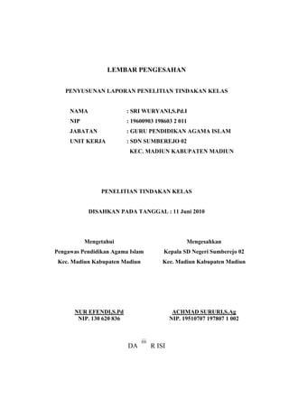LEMBAR PENGESAHAN
PENYUSUNAN LAPORAN PENELITIAN TINDAKAN KELAS
NAMA : SRI WURYANI,S.Pd.I
NIP : 19600903 198603 2 011
JABATAN : GURU PENDIDIKAN AGAMA ISLAM
UNIT KERJA : SDN SUMBEREJO 02
KEC. MADIUN KABUPATEN MADIUN
PENELITIAN TINDAKAN KELAS
DISAHKAN PADA TANGGAL : 11 Juni 2010
Mengetahui
Pengawas Pendidikan Agama Islam
Kec. Madiun Kabupaten Madiun
NUR EFENDI,S.Pd
NIP. 130 620 836
Mengesahkan
Kepala SD Negeri Sumberejo 02
Kec. Madiun Kabupaten Madiun
ACHMAD SURURI,S.Ag
NIP. 19510707 197807 1 002
DAFTAR ISI
iii
 