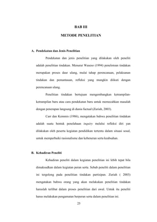 BAB III
METODE PENELITIAN
A. Pendekatan dan Jenis Penelitian
Pendekatan dan jenis penelitian yang dilakukan oleh peneliti
adalah penelitian tindakan. Menurut Waseso (1994) penelotoan tindakan
merupakan proses daur ulang, mulai tahap perencanaan, pelaksanan
tindakan dan pemantauan, refleksi yang mungkin diikuti dengan
perencanaan ulang.
Penelitian tindakan bertujuan mengembangkan ketrampilan-
ketrampilan baru atau cara pendekatan baru untuk memecahkan masalah
dengan penerapan langsung di dunia factual (Zuriah, 2003).
Carr dan Kemmis (1986), mengatakan bahwa penelitian tindakan
adalah suatu bentuk penelahaan inquiry melalui refleksi diri yan
dilakukan oleh peserta kegiatan pendidikan tertentu dalam situasi sosal,
untuk memperbaiki rasionalisme dan kebeneran serta keabsahan.
B. Kehadiran Peneliti
Kehadiran peneliti dalam kegiatan penelitian ini lebih tepat bila
dimaksudkan dalam kegiatan peran serta. Sebab peneliti dalam penelitian
ini tergolong pada penelitian tindakan partisipan. Zuriah ( 2003)
mengatakan bahwa orang yang akan melakukan penelitian tindakan
haruslah terlibat dalam proses penelitian dari awal. Untuk itu peneliti
harus melakukan pengamatan berperan serta dalam penelitian ini.
25
 
