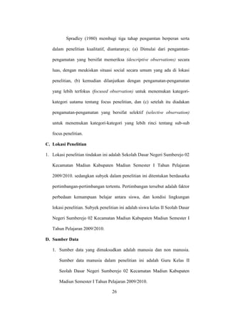 Spradley (1980) membagi tiga tahap pengamtan berperan serta
dalam penelitian kualitatif, diantaranya; (a) Dimulai dari pengamtan-
pengamatan yang bersifat memeriksa (descriptive observations) secara
luas, dengan meukiskan situasi social secara umum yang ada di lokasi
penelitian, (b) kemudian dilanjutkan dengan pengamatan-pengamatan
yang lebih terfokus (focused observation) untuk menemukan kategori-
kategori uatama tentang focus penelitian, dan (c) setelah itu diadakan
pengamatan-pengamatan yang bersifat selektif (selective observation)
untuk menemukan kategori-kategori yang lebih rinci tentang sub-sub
focus penelitian.
C. Lokasi Penelitian
1. Lokasi penelitian tindakan ini adalah Sekolah Dasar Negeri Sumberejo 02
Kecamatan Madiun Kabupaten Madiun Semester I Tahun Pelajaran
2009/2010. sedangkan subyek dalam penelitian ini ditentukan berdasarka
pertimbangan-pertimbangan tertentu. Pertimbangan tersebut adalah faktor
perbedaan kemampuan belajar antara siswa, dan kondisi lingkungan
lokasi penelitian. Subyek penelitian ini adalah siswa kelas II Seolah Dasar
Negeri Sumberejo 02 Kecamatan Madiun Kabupaten Madiun Semester I
Tahun Pelajaran 2009/2010.
D. Sumber Data
1. Sumber data yang dimaksudkan adalah manusia dan non manusia.
Sumber data manusia dalam penelitian ini adalah Guru Kelas II
Seolah Dasar Negeri Sumberejo 02 Kecamatan Madiun Kabupaten
Madiun Semester I Tahun Pelajaran 2009/2010.
26
 