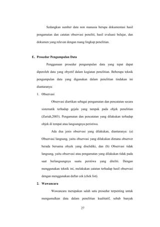 Sedangkan sumber data non manusia berupa dokumentasi hasil
pengamatan dan catatan observasi peneliti, hasil evaluasi belajar, dan
dokumen yang relevan dengan ruang lingkup penelitian.
E. Prosedur Pengumpulan Data
Penggunaan prosedur pengumpulan data yang tepat dapat
diperoleh data yang obyetif dalam kegiatan penelitian. Beberapa teknik
pengumpulan data yang digunakan dalam penelitian tindakan ini
diantaranya:
1. Observasi
Observasi diartikan sebagai pengamatan dan pencatatan secara
sistematik terhadap gejala yang tampak pada objek penelitian
(Zuriah,2003). Pengamatan dan pencatatan yang dilakukan terhadap
objek di tempat atau langsungnya peristiwa.
Ada dua jenis observasi yang dilakukan, diantaranya: (a)
Observasi langsung, yaitu observasi yang dilakukan dimana observer
berada bersama obyek yang diselidiki, dan (b) Observasi tidak
langsung, yaitu observasi atau pengamatan yang dilakukan tidak pada
saat berlangsungnya suatu perstiwa yang diteliti. Dengan
menggunakan teknik ini, melakukan catatan terhadap hasil observasi
dengan menggunakan daftar cek (chek list).
2. Wawancara
Wawancara merupakan salah satu prosedur terpenting untuk
mengumulkan data dalam penelitian kualitatif, sebab banyak
27
 