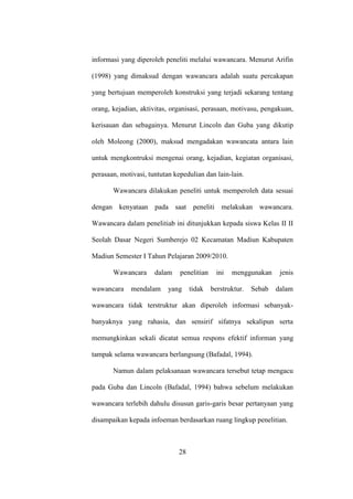 informasi yang diperoleh peneliti melalui wawancara. Menurut Arifin
(1998) yang dimaksud dengan wawancara adalah suatu percakapan
yang bertujuan memperoleh konstruksi yang terjadi sekarang tentang
orang, kejadian, aktivitas, organisasi, perasaan, motivasu, pengakuan,
kerisauan dan sebagainya. Menurut Lincoln dan Guba yang dikutip
oleh Moleong (2000), maksud mengadakan wawancata antara lain
untuk mengkontruksi mengenai orang, kejadian, kegiatan organisasi,
perasaan, motivasi, tuntutan kepedulian dan lain-lain.
Wawancara dilakukan peneliti untuk memperoleh data sesuai
dengan kenyataan pada saat peneliti melakukan wawancara.
Wawancara dalam penelitiab ini ditunjukkan kepada siswa Kelas II II
Seolah Dasar Negeri Sumberejo 02 Kecamatan Madiun Kabupaten
Madiun Semester I Tahun Pelajaran 2009/2010.
Wawancara dalam penelitian ini menggunakan jenis
wawancara mendalam yang tidak berstruktur. Sebab dalam
wawancara tidak terstruktur akan diperoleh informasi sebanyak-
banyaknya yang rahasia, dan sensirif sifatnya sekalipun serta
memungkinkan sekali dicatat semua respons efektif informan yang
tampak selama wawancara berlangsung (Bafadal, 1994).
Namun dalam pelaksanaan wawancara tersebut tetap mengacu
pada Guba dan Lincoln (Bafadal, 1994) bahwa sebelum melakukan
wawancara terlebih dahulu disusun garis-garis besar pertanyaan yang
disampaikan kepada infoeman berdasarkan ruang lingkup penelitian.
28
 
