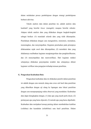 dalam melakukan proses pembelajaran dengan strategi pembelajaran
berbasis aktivitas.
Teknik analisis data dalam penelitan ini, adalah analisis data
kualitatif yang bersifat linear (mengalir) maupun bersifat sirkuler.
Adapun teknik analisis data yang dilakukan dengan langkah-langkah
sebagai berikut: (1) menelaah seluruh data yang telah dikumpulan.
Penelahaan dilakukan dengan cara menganalisis, mensisteis, memaknai,
menerangkan, dan menyimpulkan. Kegiatan penelaahan pada prinsipnya
dilaksanakan sejak awal data dikumpulkan, (2) mereduksi data yang
didalamnya melibatkan kagiatan mengkategorikan dan pengklasifikasian,
dan (3) menyimpulkan dan memverifikasi. Dari kegiatan reduksi
selanjutnya dilakukan penyimpulan terakhir dan selanjutnya diikuti
kegiatan verifikasi atau pengujian terhadap temuan penelitian.
G. Pengecekan Keabsahan Data
Pengecekan keabsahan data ini dilakukan peneliti dalam penelitian
ini adalah dengan cara mencek ulang atau cross cek hasil data penelitian
yang dihasilkan dengan uji ulang ke lapangan atau lokasi penelitian
dengan cara memperpanjang waktu observasi yang mendalam. Keabsahan
data dapat diungkapkan dengan, (1) data apa yang masih perlu dicari, (2)
pertanyaan apa yang harus dijawab, (3) metode apa yang harus diperbaiki.
Keabsahan data meripakan konsep penting dalam membuktikan keahlian
(validitas) dan keandalan (reliabilitas) sutu hasil penelitian. Dalam
31
 