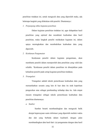 penelitian tindakan ini, untuk mengecek data yang diperoleh maka, ada
beberapa langkah yang dilakukan oleh peneliti. Diantaranya :
1. Perpanjang siklus kegiatan penelitian
Dalam kegiatan penelitian tindakan ini, agar didapatkan hasil
penelitian yang optimal dan mendekati keabsahan data hasil
penelitian, maka langkah peneliti melakukan kegiatan ini, dalam
upaya meningkatkan dan membuktikan keabsahan data yang
diperoleh.
2. Ketekunan Pengamatan
Ketekunan peneliti dalam kegiatan pengamtaan, akan
membantu peneliti dalam memperoleh data penelitian yang valid dan
reliable. „Ketekunan peneliti dalam penelitian ini ditunjukkan pada
kehadiran peneliti pada setiap kegiatan penelitian tindakan.
3. Triangulasi
Triangulasi adalah teknik pemeriksaan keabsahan data yang
memanfaatkan sesuatu yang lain di luar data itu utuk keperluan
pengecekan atau sebagai pembanding terhadap data itu. Ada empat
macam triangulasi sebagai teknik pemeriksaan keabsahan data
penelitian diantaranya:
a. Sumber
Sumber berarti membandingkan dan mengecek balik
derajat kepercayaan suatu informasi yang diperoleh melalui waktu
dan alat yang berbeda dalam kualitatif, dengan jalan
membandingkan data hasil dari: (a) pengamatan dengan data hasil
32
 
