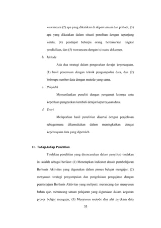 wawancara (2) apa yang dikatakan di depan umum dan pribadi, (3)
apa yang dikatakan dalam situasi penelitan dengan sepanjang
waktu, (4) pendapat beberpa orang berdasarkan tingkat
pendidikan, dan (5) wawancara dengan isi suatu dokumen.
b. Metode
Ada dua strategi dalam pengecekan derajat kepercayaan,
(1) hasil penemuan dengan teknik pengumpulan data, dan (2)
beberapa sumber data dengan metode yang sama.
c. Penyidik
Memanfaatkan peneliti dengan pengamat lainnya untu
keperluan pengecekan kembali derajat kepercayaan data.
d. Teori
Melaporkan hasil penelitian disertai dengan penjelasan
sebagaimana dikemukakan dalam meningkatkan derajat
kepercayaan data yang diperoleh.
H. Tahap-tahap Penelitian
Tindakan penelitian yang direncanakan dalam penelitab tindakan
ini adalah sebagai berikut: (1) Menetapkan indicator desain pembelejaran
Berbasis Aktivitas yang digunakan dalam proses belajar mengajar, (2)
menyusun strategi penyampaian dan pengelolaan pengajaran dengan
pembelajarn Berbasis Aktivitas yang meliputi: merancang dan menyusun
bahan ajar, merancang satuan pelajaran yang digunakan dalam kegaitan
proses belajar mengajar, (3) Menyusun metode dan alat perekam data
33
 