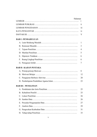 Halaman
LEMBAR ……………………………………………………………………….. i
LEMBAR PUBLIKAS …………………………………………………………. ii
LEMBAR PENGESAHAN …………………………………………………….. iii
KATA PENGANTAR ………………………………………………………….. iv
DAFTAR ISI …………………………………………………………………… V
BAB I : PENDAHULUAN
A. Latar Belakang Masalah ………………………………………………..
B. Rumusan Masalah……………………………………………………....
C. Tujuan Penelitian ………………………………………………………
D. Manfaat Penelitian ……………………………………………………..
E. Hipotesis Tindakan …………………………………………………….
F. Ruang Lingkup Penelitian ……………………………………………..
G. Penegasan Istilah ………………………………………………………
1
3
4
5
6
6
7
BAB II : KAJIAN PUSTAKA
A. Prinsip-prinsip Motivasi ………………………………………………..
B. Motivasi Belajar ………………………………………………………..
C. Pengajaran Berbasis Aktivitas …………………………………………
D. Pembelajaran Pendidikan Agama Islam ……………………………….
8
12
20
23
BAB III : PENELITIAN
A. Pendekatan dan Jenis Penelitian ……………………………………….
B. Kehadiran Peneliti ……………………………………………………..
C. Lokasi Penelitian ………………………………………………………
D. Sumber Data …………………………………………………………..
E. Prosedur Pengumpulan Data …………………………………………..
F. Analisis Data …………………………………………………………..
G. Pengecekan Keabsahan Data …………………………………………..
H. Tahap-tahap Penelitian ………………………………………………..
25
25
26
26
27
29
31
33
v
 