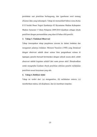 perubahan saat penelitian berlangsung, dan (gambaran awal tentang
efisiensi data yang terkumpul). Tahap ini memastikab bahwa siswa Kelas
II II Seolah Dasar Negeri Sumberejo 02 Kecamatan Madiun Kabupaten
Madiun Semester I Tahun Pelajaran 2009/2010 dijadikan sebagai obyek
penelitian dengan permasalahan yang akan di bahas oleh peneliti.
3. Tahap 3. Tindakan Observasi
Tahap iimerupakan tahap penjabaran rencana ke dalam tindakan dan
mengamati jalannya tindakan. Menurut Nasution (1988) yang dimaksud
dengan observasi adalah dasar semua ilmu pengetahuan selama di
lapangan, peneliti berusah berinteraksi dengan subyek secara aktif, sebab
observasi adalah kegiatan selektif dari suatu proses aktif. Dimaksudkan
untuk mengetahui keadaan obyek penelitian sebelum peneliti melakukan
penelitian sesuai kenyataan yang ada.
4. Tahap 4. Refleksi Akhir
Tahap ini terdiri dari: (a) menganalisis, (b) melakukan sintesis, (c)
memberikan makna, (d) eksplanasi, dan (e) membuat simpulan.
35
 