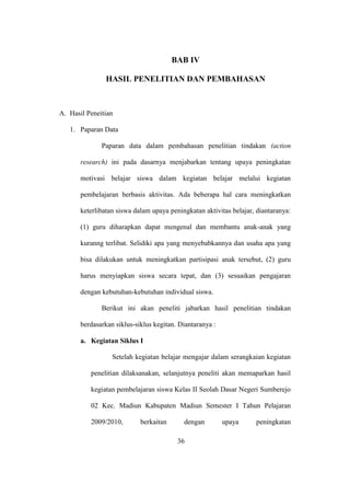 BAB IV
HASIL PENELITIAN DAN PEMBAHASAN
A. Hasil Peneitian
1. Paparan Data
Paparan data dalam pembahasan penelitian tindakan (action
research) ini pada dasarnya menjabarkan tentang upaya peningkatan
motivasi belajar siswa dalam kegiatan belajar melalui kegiatan
pembelajaran berbasis aktivitas. Ada beberapa hal cara meningkatkan
keterlibatan siswa dalam upaya peningkatan aktivitas belajar, diantaranya:
(1) guru diharapkan dapat mengenal dan membantu anak-anak yang
kuranng terlibat. Selidiki apa yang menyebabkannya dan usaha apa yang
bisa dilakukan untuk meningkatkan partisipasi anak tersebut, (2) guru
harus menyiapkan siswa secara tepat, dan (3) sesuaikan pengajaran
dengan kebutuhan-kebutuhan individual siswa.
Berikut ini akan peneliti jabarkan hasil penelitian tindakan
berdasarkan siklus-siklus kegitan. Diantaranya :
a. Kegiatan Siklus I
Setelah kegiatan belajar mengajar dalam serangkaian kegiatan
penelitian dilaksanakan, selanjutnya peneliti akan memaparkan hasil
kegiatan pembelajaran siswa Kelas II Seolah Dasar Negeri Sumberejo
02 Kec. Madiun Kabupaten Madiun Semester I Tahun Pelajaran
2009/2010, berkaitan dengan upaya peningkatan
36
 