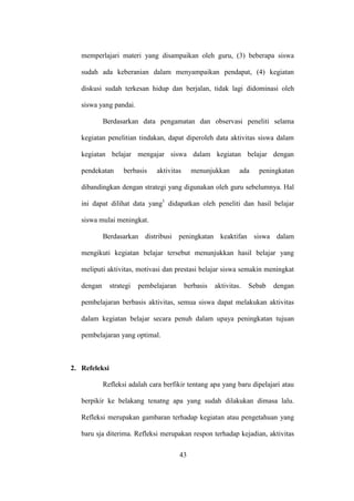 memperlajari materi yang disampaikan oleh guru, (3) beberapa siswa
sudah ada keberanian dalam menyampaikan pendapat, (4) kegiatan
diskusi sudah terkesan hidup dan berjalan, tidak lagi didominasi oleh
siswa yang pandai.
Berdasarkan data pengamatan dan observasi peneliti selama
kegiatan penelitian tindakan, dapat diperoleh data aktivitas siswa dalam
kegiatan belajar mengajar siswa dalam kegiatan belajar dengan
pendekatan berbasis aktivitas menunjukkan ada peningkatan
dibandingkan dengan strategi yang digunakan oleh guru sebelumnya. Hal
ini dapat dilihat data yang1
didapatkan oleh peneliti dan hasil belajar
siswa mulai meningkat.
Berdasarkan distribusi peningkatan keaktifan siswa dalam
mengikuti kegiatan belajar tersebut menunjukkan hasil belajar yang
meliputi aktivitas, motivasi dan prestasi belajar siswa semakin meningkat
dengan strategi pembelajaran berbasis aktivitas. Sebab dengan
pembelajaran berbasis aktivitas, semua siswa dapat melakukan aktivitas
dalam kegiatan belajar secara penuh dalam upaya peningkatan tujuan
pembelajaran yang optimal.
2. Refeleksi
Refleksi adalah cara berfikir tentang apa yang baru dipelajari atau
berpikir ke belakang tenatng apa yang sudah dilakukan dimasa lalu.
Refleksi merupakan gambaran terhadap kegiatan atau pengetahuan yang
baru sja diterima. Refleksi merupakan respon terhadap kejadian, aktivitas
43
 