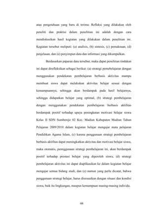 atau pengetahuan yang baru di terima. Refleksi yang dilakukan oleh
peneliti dan praktisi dalam penelitian ini adalah dengan cara
mendiskusikan hasil kegiatan yang dilakukan dalam penelitian ini.
Kegiatan tersebut meliputi: (a) analisis, (b) sintesis, (c) pemaknaan, (d)
penjelasan, dan (e) penyimpun data dan informasi yang dikumpulkan.
Berdasarkan paparan data tersebut, maka dapat penelitian tindakan
ini dapat direfleksikan sebagai berikut: (a) strategi pemebelajaran dengan
menggunakan pendekatan pembelajaran berbasis aktivitas mampu
membuat siswa dapat melakukan aktivitas belajar sesuai dengan
kemampuannya, sehingga akan berdampak pada hasil belajarnya,
sehingga didapatkan belajar yang optimal, (b) strategi pembelajaran
dengan menggunakan pendekatan pembelajaran berbasis aktifitas
berdampak positif terhadap upaya peningkatan motivasi belajar siswa
Kelas II SDN Sumberejo 02 Kec. Madiun Kabupaten Madiun Tahun
Pelajaran 2009/2010 dalam kegiatan belajar mengajar mata pelajaran
Pendidikan Agama Islam, (c) karena penggunaan strategi pembelajaran
berbasis aktifitas dapat meningkatkan aktivitas dan motivasi belajar siswa,
maka otomatis, pennggunaan strategi pembelajaran ini, akan berdampak
positif terhadap prestasi belajar yang diperoleh siswa, (d) strategi
pembelajaran aktivitas ini dapat diaplikasikan ke dalam kegiatan belajar
mengajar semua bidang studi, dan (e) namun yang perlu dicatat, bahwa
penggunaan strategi belajar, harus disesuaikan dengan situasi dan kondisi
siswa, baik itu lingkungan, maupun kemampuan masing-masing individu.
44
 