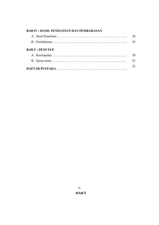 BAB IV : HASIL PENELITIAN DAN PEMBAHASAN
A. Hasil Penelitian ………………………………………………………..
B. Pembahasan ……………………………………………………………
36
45
BAB V : PENUTUP
A. Kesimpulan ……………………………………………………………
B. Saran-saran ……………………………………………………………
50
51
DAFTAR PUSTAKA …………………………………………………………
52
BAB I
vi
 