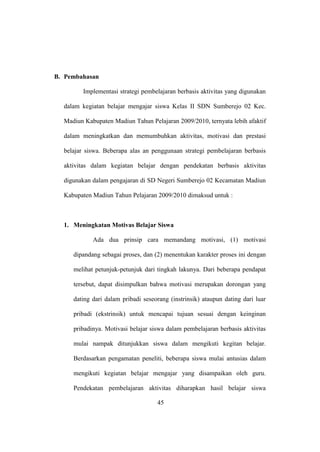 B. Pembahasan
Implementasi strategi pembelajaran berbasis aktivitas yang digunakan
dalam kegiatan belajar mengajar siswa Kelas II SDN Sumberejo 02 Kec.
Madiun Kabupaten Madiun Tahun Pelajaran 2009/2010, ternyata lebih afaktif
dalam meningkatkan dan memumbuhkan aktivitas, motivasi dan prestasi
belajar siswa. Beberapa alas an penggunaan strategi pembelajaran berbasis
aktivitas dalam kegiatan belajar dengan pendekatan berbasis aktivitas
digunakan dalam pengajaran di SD Negeri Sumberejo 02 Kecamatan Madiun
Kabupaten Madiun Tahun Pelajaran 2009/2010 dimaksud untuk :
1. Meningkatan Motivas Belajar Siswa
Ada dua prinsip cara memandang motivasi, (1) motivasi
dipandang sebagai proses, dan (2) menentukan karakter proses ini dengan
melihat petunjuk-petunjuk dari tingkah lakunya. Dari beberapa pendapat
tersebut, dapat disimpulkan bahwa motivasi merupakan dorongan yang
dating dari dalam pribadi seseorang (instrinsik) ataupun dating dari luar
pribadi (ekstrinsik) untuk mencapai tujuan sesuai dengan keinginan
pribadinya. Motivasi belajar siswa dalam pembelajaran berbasis aktivitas
mulai nampak ditunjukkan siswa dalam mengikuti kegitan belajar.
Berdasarkan pengamatan peneliti, beberapa siswa mulai antusias dalam
mengikuti kegiatan belajar mengajar yang disampaikan oleh guru.
Pendekatan pembelajaran aktivitas diharapkan hasil belajar siswa
45
 
