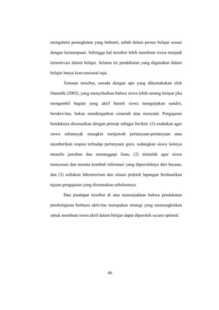 mengalami peningkatan yang bebrarti, sebab dalam proses belajar sesuai
dengan kemampuan. Sehingga hal tersebut lebih membuat siswa menjadi
termotivasi dalam belajar. Selama ini pendekatan yang digunakan dalam
belajar hanya konvensional saja.
Temuan tersebut, senada dengan apa yang dikemukakan oleh
Hamalik (2002), yang menyebutkan bahwa siswa lebih senang belajar jika
mengambil bagian yang aktif berarti siswa mengerjakan sendiri,
beraktivitas, bukan mendengarkan ceramah atau mencatat. Pengajaran
hendaknya disesuaikan dengan prinsip sebagai berikut: (1) usahakan agar
siswa sebannyak mungkin menjawab pertanyaan-pertanyaan atau
memberikan respon terhadap pertanyaan guru, sedangkan siswa lainnya
menulis jawaban dan menanggapi lisan, (2) mintalah agar siswa
menyusun dan menata kembali informasi yang diperolehnya dari bacaan,
dan (3) sediakan laboratorium dan situasi praktek lapangan berdasarkan
tujuan pengajaran yang dirumuskan sebelumnya.
Dan pendapat tersebut di atas menunjukkan bahwa pendekatan
pembelajaran berbasis aktivitas merupakan strategi yang memungkinkan
untuk membuat siswa aktif dalam belajar dapat diperoleh secara optimal.
46
 