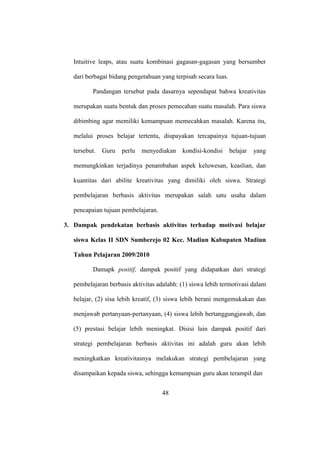 Intuitive leaps, atau suatu kombinasi gagasan-gagasan yang bersumber
dari berbagai bidang pengetahuan yang terpisah secara luas.
Pandangan tersebut pada dasarnya sependapat bahwa kreativitas
merupakan suatu bentuk dan proses pemecahan suatu masalah. Para siswa
dibimbing agar memiliki kemampuan memecahkan masalah. Karena itu,
melalui proses belajar tertentu, diupayakan tercapainya tujuan-tujuan
tersebut. Guru perlu menyediakan kondisi-kondisi belajar yang
memungkinkan terjadinya penambahan aspek keluwesan, keaslian, dan
kuantitas dari abilite kreativitas yang dimiliki oleh siswa. Strategi
pembelajaran berbasis aktivitas merupakan salah satu usaha dalam
pencapaian tujuan pembelajaran.
3. Dampak pendekatan berbasis aktivitas terhadap motivasi belajar
siswa Kelas II SDN Sumberejo 02 Kec. Madiun Kabupaten Madiun
Tahun Pelajaran 2009/2010
Damapk positif, dampak positif yang didapatkan dari strategi
pembelajaran berbasis aktivitas adalahh: (1) siswa lebih termotivasi dalam
belajar, (2) sisa lebih kreatif, (3) siswa lebih berani mengemukakan dan
menjawab pertanyaan-pertanyaan, (4) siswa lebih bertanggungjawab, dan
(5) prestasi belajar lebih meningkat. Disisi lain dampak positif dari
strategi pembelajaran berbasis aktivitas ini adalah guru akan lebih
meningkatkan kreativitasnya melakukan strategi pembelajaran yang
disampaikan kepada siswa, sehingga kemampuan guru akan terampil dan
48
 