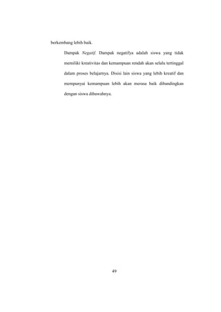 berkembang lebih baik.
Dampak Negatif. Dampak negatifya adalah siswa yang tidak
memiliki kreativitas dan kemampuan rendah akan selalu tertinggal
dalam proses belajarnya. Disisi lain siswa yang lebih kreatif dan
mempunyai kemampuan lebih akan merasa baik dibandingkan
dengan siswa dibawahnya.
49
 