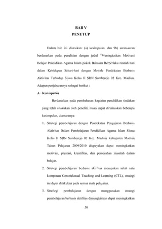BAB V
PENUTUP
Dalam bab ini diuraikan: (a) kesimpulan, dan 9b) saran-saran
berdasarkan pada penelitian dengan judul “Meningkatkan Motivasi
Belajar Pendidikan Agama Islam pokok Bahasan Berperlaku rendah hati
dalam Kehidupan Sehari-hari dengan Metode Pendekatan Berbasis
Aktivitas Terhadap Siswa Kelas II SDN Sumberejo 02 Kec. Madiun.
Adapun penjabarannya sebagai berikut :
A. Kesimpulan
Berdasarkan pada pembahasan kegiatan pendidikan tindakan
yang telah silakukan oleh peneliti, maka dapat dirumuskan beberapa
kesimpulan, diantaranya:
1. Strategi pembelajaran dengan Pendekatan Pengajaran Berbasis
Aktivitas Dalam Pembelajaran Pendidikan Agama Islam Siswa
Kelas II SDN Sumberejo 02 Kec. Madiun Kabupaten Madiun
Tahun Pelajaran 2009/2010 diupayakan dapat meningkatkan
motivasi, prestasi, kreatifitas, dan pemecahan masalah dalam
belajar.
2. Strategi pembelajaran berbasis aktifitas merupakan salah satu
komponan Contetekstual Teaching and Learning (CTL), strategi
ini dapat dilakukan pada semua mata pelajaran.
3. Straftegi pembelajaran dengan menggunakan strategi
pembelajaran berbasis aktifitas dimungkinkan dapat meningkatkan
50
 