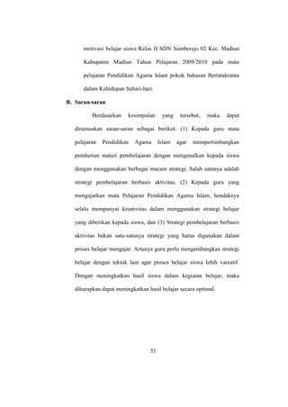 motivasi belajar siswa Kelas II SDN Sumberejo 02 Kec. Madiun
Kabupaten Madiun Tahun Pelajaran 2009/2010 pada mata
pelajaran Pendidikan Agama Islam pokok bahasan Bertatakrama
dalam Kehidupan Sehari-hari.
B. Saran-saran
Berdasarkan kesimpulan yang tersebut, maka dapat
dirumuskan saran-saran sebagai berikut: (1) Kepada guru mata
pelajaran Pendidikan Agama Islam agar mempertimbangkan
pemberian materi pembelajaran dengan mengenalkan kepada siswa
dengan menggunakan berbagai macam strategi. Salah satunya adalah
strategi pembelajaran berbasis aktivitas, (2) Kepada guru yang
mengajarkan mata Pelajaran Pendidikan Agama Islam, hendaknya
selalu mempunyai kreativitas dalam menggunakan strategi belajar
yang diberikan kepada siswa, dan (3) Strategi pembelajaran berbasis
aktivitas bukan satu-satunya strategi yang harus digunakan dalam
proses belajar mengajar. Artunya guru perlu mengembangkan strategi
belajar dengan teknik lain agar proses belajar siswa lebih vareatif.
Dengan meningkatkan hasil siswa dalam kegiatan belajar, maka
diharapkan dapat meningkatkan hasil belajar secara optimal.
51
 