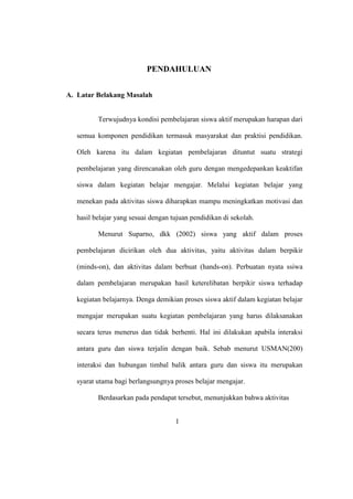 PENDAHULUAN
A. Latar Belakang Masalah
Terwujudnya kondisi pembelajaran siswa aktif merupakan harapan dari
semua komponen pendidikan termasuk masyarakat dan praktisi pendidikan.
Oleh karena itu dalam kegiatan pembelajaran dituntut suatu strategi
pembelajaran yang direncanakan oleh guru dengan mengedepankan keaktifan
siswa dalam kegiatan belajar mengajar. Melalui kegiatan belajar yang
menekan pada aktivitas siswa diharapkan mampu meningkatkan motivasi dan
hasil belajar yang sesuai dengan tujuan pendidikan di sekolah.
Menurut Suparno, dkk (2002) siswa yang aktif dalam proses
pembelajaran dicirikan oleh dua aktivitas, yaitu aktivitas dalam berpikir
(minds-on), dan aktivitas dalam berbuat (hands-on). Perbuatan nyata ssiwa
dalam pembelajaran merupakan hasil keterelibatan berpikir siswa terhadap
kegiatan belajarnya. Denga demikian proses siswa aktif dalam kegiatan belajar
mengajar merupakan suatu kegiatan pembelajaran yang harus dilaksanakan
secara terus menerus dan tidak berhenti. Hal ini dilakukan apabila interaksi
antara guru dan siswa terjalin dengan baik. Sebab menurut USMAN(200)
interaksi dan hubungan timbal balik antara guru dan siswa itu merupakan
syarat utama bagi berlangsungnya proses belajar mengajar.
Berdasarkan pada pendapat tersebut, menunjukkan bahwa aktivitas
1
 