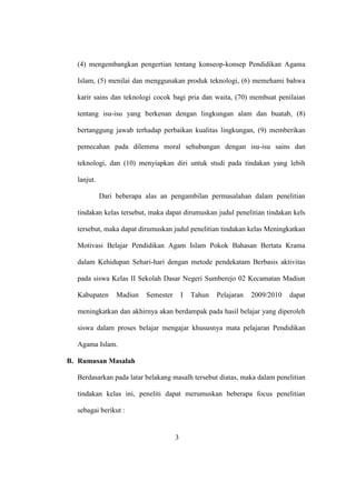 (4) mengembangkan pengertian tentang konseop-konsep Pendidikan Agama
Islam, (5) menilai dan menggunakan produk teknologi, (6) memehami bahwa
karir sains dan teknologi cocok bagi pria dan waita, (70) membuat penilaian
tentang isu-isu yang berkenan dengan lingkungan alam dan buatab, (8)
bertanggung jawab terhadap perbaikan kualitas lingkungan, (9) memberikan
pemecahan pada dilemma moral sehubungan dengan isu-isu sains dan
teknologi, dan (10) menyiapkan diri untuk studi pada tindakan yang lebih
lanjut.
Dari beberapa alas an pengambilan permasalahan dalam penelitian
tindakan kelas tersebut, maka dapat dirumuskan judul penelitian tindakan kels
tersebut, maka dapat dirumuskan judul penelitian tindakan kelas Meningkatkan
Motivasi Belajar Pendidikan Agam Islam Pokok Bahasan Bertata Krama
dalam Kehidupan Sehari-hari dengan metode pendekatam Berbasis aktivitas
pada siswa Kelas II Sekolah Dasar Negeri Sumberejo 02 Kecamatan Madiun
Kabupaten Madiun Semester I Tahun Pelajaran 2009/2010 dapat
meningkatkan dan akhirnya akan berdampak pada hasil belajar yang diperoleh
siswa dalam proses belajar mengajar khususnya mata pelajaran Pendidikan
Agama Islam.
B. Rumusan Masalah
Berdasarkan pada latar belakang masalh tersebut diatas, maka dalam penelitian
tindakan kelas ini, peneliti dapat merumuskan beberapa focus penelitian
sebagai berikut :
3
 