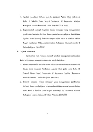 1. Apakah pendekatan berbasis aktivitas pelajaran Agama Islam pada iswa
Kelas II Sekolah Dasar Negeri Sumberejo 02 Kecamatan Madiun
Kabupaten Madiun Semester I Tahun Pelajaran 2009/2010?
2. Bagaimanakah damapk kegiatan belajar mengajar yang menggunakan
pendekatan berbasis aktivitas dalam pembelajaran pelajaran Pendidikan
Agama Islam terhadap motivasi belajar siswa Kelas II Sekolah Dasar
Negeri Sumberejo 02 Kecamatan Madiun Kabupaten Madiun Semester I
Tahun Pelajaran 2009/2010?
C. Tujuan Penelitian
Berdasarkan pada rumusan masalah tersebut, maka penelitian tindakan
kelas ini bertujuan untuk mengetahui dan mendeskripsikan :
1. Pendekatan berbasis aktivitas lebih efektif dalam menumbuhkan motivasi
belajar mata pelajaran Pendidikan Agama Islam pada siswa Kelas II
Sekolah Dasar Negeri Sumberejo 02 Kecamatan Madiun Kabupaten
Madiun Semester I Tahun Pelajaran 2009/2010.
2. Dampak kegiatan belajar mengajar yang menggunakan pendekatan
berbasis dalam pembelajaran pelajaran Pendidikan Agama Islam terhadap
siswa Kelas II Sekolah Dasar Negeri Sumberejo 02 Kecamatan Madiun
Kabupaten Madiun Semester I Tahun Pelajaran 2009/2010
4
 
