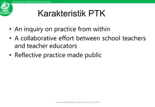 Universitas Nahdlatul Ulama Sidoarjo
Universitas Nahdlatul Ulama Sidoarjo © 2018
Karakteristik PTK
• An inquiry on practice from within
• A collaborative effort between school teachers
and teacher educators
• Reflective practice made public
 