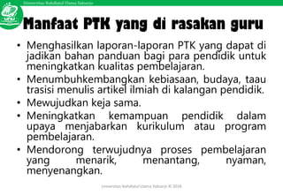 Universitas Nahdlatul Ulama Sidoarjo
Universitas Nahdlatul Ulama Sidoarjo © 2018
Manfaat PTK yang di rasakan guru
• Menghasilkan laporan-laporan PTK yang dapat di
jadikan bahan panduan bagi para pendidik untuk
meningkatkan kualitas pembelajaran.
• Menumbuhkembangkan kebiasaan, budaya, taau
trasisi menulis artikel ilmiah di kalangan pendidik.
• Mewujudkan keja sama.
• Meningkatkan kemampuan pendidik dalam
upaya menjabarkan kurikulum atau program
pembelajaran.
• Mendorong terwujudnya proses pembelajaran
yang menarik, menantang, nyaman,
menyenangkan.
 