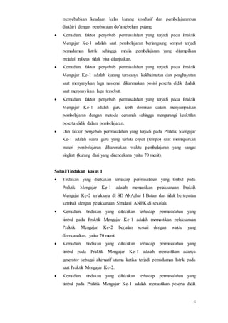 4
menyebabkan keadaan kelas kurang kondusif dan pembelajaranpun
diakhiri dengan pembacaan do’a sebelum pulang.
 Kemudian, faktor penyebab permasalahan yang terjadi pada Praktik
Mengajar Ke-1 adalah saat pembelajaran berlangsung sempat terjadi
pemadaman listrik sehingga media pembelajaran yang ditampilkan
melalui infocus tidak bisa dilanjutkan.
 Kemudian, faktor penyebab permasalahan yang terjadi pada Praktik
Mengajar Ke-1 adalah kurang terasanya kekhidmatan dan penghayatan
saat menyanyikan lagu nasional dikarenakan posisi peserta didik duduk
saat menyanyikan lagu tersebut.
 Kemudian, faktor penyebab permasalahan yang terjadi pada Praktik
Mengajar Ke-1 adalah guru lebih dominan dalam menyampaikan
pembelajaran dengan metode ceramah sehingga mengurangi keaktifan
peserta didik dalam pembelajaran.
 Dan faktor penyebab permasalahan yang terjadi pada Praktik Mengajar
Ke-1 adalah suara guru yang terlalu cepat (tempo) saat memaparkan
materi pembelajaran dikarenakan waktu pembelajaran yang sangat
singkat (kurang dari yang direncakana yaitu 70 menit).
Solusi/Tindakan kasus 1
 Tindakan yang dilakukan terhadap permasalahan yang timbul pada
Praktik Mengajar Ke-1 adalah memastikan pelaksanaan Praktik
Mengajar Ke-2 terlaksana di SD Al-Azhar I Batam dan tidak bertepatan
kembali dengan pelaksanaan Simulasi ANBK di sekolah.
 Kemudian, tindakan yang dilakukan terhadap permasalahan yang
timbul pada Praktik Mengajar Ke-1 adalah memastikan pelaksanaan
Praktik Mengajar Ke-2 berjalan sesuai dengan waktu yang
direncanakan, yaitu 70 menit.
 Kemudian, tindakan yang dilakukan terhadap permasalahan yang
timbul pada Praktik Mengajar Ke-1 adalah memastikan adanya
generator sebagai alternatif utama ketika terjadi pemadaman listrik pada
saat Praktik Mengajar Ke-2.
 Kemudian, tindakan yang dilakukan terhadap permasalahan yang
timbul pada Praktik Mengajar Ke-1 adalah memastikan peserta didik
 