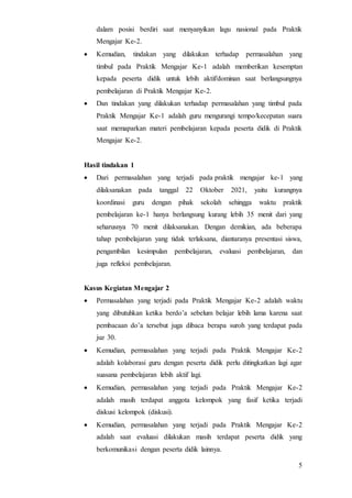5
dalam posisi berdiri saat menyanyikan lagu nasional pada Praktik
Mengajar Ke-2.
 Kemudian, tindakan yang dilakukan terhadap permasalahan yang
timbul pada Praktik Mengajar Ke-1 adalah memberikan kesemptan
kepada peserta didik untuk lebih aktif/dominan saat berlangsungnya
pembelajaran di Praktik Mengajar Ke-2.
 Dan tindakan yang dilakukan terhadap permasalahan yang timbul pada
Praktik Mengajar Ke-1 adalah guru mengurangi tempo/kecepatan suara
saat memaparkan materi pembelajaran kepada peserta didik di Praktik
Mengajar Ke-2.
Hasil tindakan 1
 Dari permasalahan yang terjadi pada praktik mengajar ke-1 yang
dilaksanakan pada tanggal 22 Oktober 2021, yaitu kurangnya
koordinasi guru dengan pihak sekolah sehingga waktu praktik
pembelajaran ke-1 hanya berlangsung kurang lebih 35 menit dari yang
seharusnya 70 menit dilaksanakan. Dengan demikian, ada beberapa
tahap pembelajaran yang tidak terlaksana, diantaranya presentasi siswa,
pengambilan kesimpulan pembelajaran, evaluasi pembelajaran, dan
juga refleksi pembelajaran.
Kasus Kegiatan Mengajar 2
 Permasalahan yang terjadi pada Praktik Mengajar Ke-2 adalah waktu
yang dibutuhkan ketika berdo’a sebelum belajar lebih lama karena saat
pembacaan do’a tersebut juga dibaca berapa suroh yang terdapat pada
juz 30.
 Kemudian, permasalahan yang terjadi pada Praktik Mengajar Ke-2
adalah kolaborasi guru dengan peserta didik perlu ditingkatkan lagi agar
suasana pembelajaran lebih aktif lagi.
 Kemudian, permasalahan yang terjadi pada Praktik Mengajar Ke-2
adalah masih terdapat anggota kelompok yang fasif ketika terjadi
diskusi kelompok (diskusi).
 Kemudian, permasalahan yang terjadi pada Praktik Mengajar Ke-2
adalah saat evaluasi dilakukan masih terdapat peserta didik yang
berkomunikasi dengan peserta didik lainnya.
 