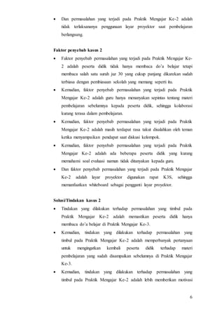 6
 Dan permasalahan yang terjadi pada Praktik Mengajar Ke-2 adalah
tidak terlaksananya penggunaan layar proyektor saat pembelajaran
berlangsung.
Faktor penyebab kasus 2
 Faktor penyebab permasalahan yang terjadi pada Praktik Mengajar Ke-
2 adalah peserta didik tidak hanya membaca do’a belajar tetapi
membaca salah satu surah juz 30 yang cukup panjang dikarekan sudah
terbiasa dengan pembiasaan sekolah yang memang seperti itu.
 Kemudian, faktor penyebab permasalahan yang terjadi pada Praktik
Mengajar Ke-2 adalah guru hanya menanyakan sepintas tentang materi
pembelajaran sebelumnya kepada peserta didik, sehingga kolaborasi
kurang terasa dalam pembelajaran.
 Kemudian, faktor penyebab permasalahan yang terjadi pada Praktik
Mengajar Ke-2 adalah masih terdapat rasa takut disalahkan oleh teman
ketika menyampaikan pendapat saat diskusi kelompok.
 Kemudian, faktor penyebab permasalahan yang terjadi pada Praktik
Mengajar Ke-2 adalah ada beberapa peserta didik yang kurang
memahami soal evaluasi namun tidak ditanyakan kepada guru.
 Dan faktor penyebab permasalahan yang terjadi pada Praktik Mengajar
Ke-2 adalah layar proyektor digunakan rapat K3S, sehingga
memanfaatkan whiteboard sebagai pengganti layar proyektor.
Solusi/Tindakan kasus 2
 Tindakan yang dilakukan terhadap permasalahan yang timbul pada
Praktik Mengajar Ke-2 adalah memastikan peserta didik hanya
membaca do’a belajar di Praktik Mengajar Ke-3.
 Kemudian, tindakan yang dilakukan terhadap permasalahan yang
timbul pada Praktik Mengajar Ke-2 adalah memperbanyak pertanyaan
untuk mengingatkan kembali peserta didik terhadap materi
pembelajaran yang sudah disampaikan sebelumnya di Praktik Mengajar
Ke-3.
 Kemudian, tindakan yang dilakukan terhadap permasalahan yang
timbul pada Praktik Mengajar Ke-2 adalah lebih memberikan motivasi
 