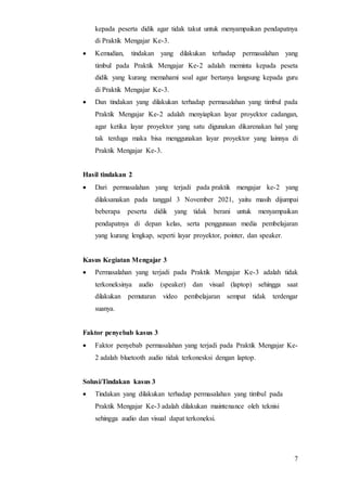 7
kepada peserta didik agar tidak takut untuk menyampaikan pendapatnya
di Praktik Mengajar Ke-3.
 Kemudian, tindakan yang dilakukan terhadap permasalahan yang
timbul pada Praktik Mengajar Ke-2 adalah meminta kepada peseta
didik yang kurang memahami soal agar bertanya langsung kepada guru
di Praktik Mengajar Ke-3.
 Dan tindakan yang dilakukan terhadap permasalahan yang timbul pada
Praktik Mengajar Ke-2 adalah menyiapkan layar proyektor cadangan,
agar ketika layar proyektor yang satu digunakan dikarenakan hal yang
tak terduga maka bisa menggunakan layar proyektor yang lainnya di
Praktik Mengajar Ke-3.
Hasil tindakan 2
 Dari permasalahan yang terjadi pada praktik mengajar ke-2 yang
dilaksanakan pada tanggal 3 November 2021, yaitu masih dijumpai
beberapa peserta didik yang tidak berani untuk menyampaikan
pendapatnya di depan kelas, serta penggunaan media pembelajaran
yang kurang lengkap, seperti layar proyektor, pointer, dan speaker.
Kasus Kegiatan Mengajar 3
 Permasalahan yang terjadi pada Praktik Mengajar Ke-3 adalah tidak
terkoneksinya audio (speaker) dan visual (laptop) sehingga saat
dilakukan pemutaran video pembelajaran sempat tidak terdengar
suanya.
Faktor penyebab kasus 3
 Faktor penyebab permasalahan yang terjadi pada Praktik Mengajar Ke-
2 adalah bluetooth audio tidak terkonesksi dengan laptop.
Solusi/Tindakan kasus 3
 Tindakan yang dilakukan terhadap permasalahan yang timbul pada
Praktik Mengajar Ke-3 adalah dilakukan maintenance oleh teknisi
sehingga audio dan visual dapat terkoneksi.
 