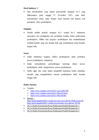 8
Hasil tindakan 3
 Dari permasalahan yang terjadi pada praktik mengajar ke-2 yang
dilaksanakan pada tanggal 15 November 2021, yaitu tidak
terkoneksinya antara audio dengan visual (speaker dan laptop) saat
pemutaran video pembelajaran.
Simpulan
 Setalah melalui praktek mengajar ke-1 sampai ke-3, mahasiswa
merasakan ada peningkatan dan perubahan kualitas dalam pelaksanaan
pembelajaran. Dilihat dari progress pembelajaran dan menindaklanjuti
kendala-kendala yang ada dengan baik agar pembelajaran tetap berjalan
dengan baik.
Saran
 Selalu melakukan kegiatan refleksi pembelajaran untuk perbaikan
proses pembelajaran selanjutnya.
 Selalu memanfaatkan perkembangan teknologi dalam proses
pembelajaran untuk memperlancar proses pembelajaran.
 Selalu sigap dan cepat dalam mengambil keputusan ketika terjadinya
masalah yang mengakibatkan rencana pembelajaran tidak berjalan
dengan baik.
Daftar Pustaka
 Youtube :
 https://www.youtube.com/watch?v=uyyLot4PLXM
 https://www.youtube.com/watch?v=PkrwIA7iexU
 https://www.youtube.com/watch?v=4kCsa0c8lro
 Internet :
https://lms02-ppgdaljab2021.simpkb.id/course/view.php?id=389&section=20
https://lms02-ppgdaljab2021.simpkb.id/mod/folder/view.php?id=105784
 LK 3.2 Daftar Penyelesaian Kasus Pelaksanaan Praktik Mengajar Ke-1
 LK 3.4 Daftar Penyelesaian Kasus Pelaksanaan Praktik Mengajar Ke-2
 LK 3.6 Daftar Penyelesaian Kasus Pelaksanaan Praktik Mengajar Ke-3
 