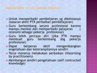  Untuk memperbaiki pembeljaran yg dikelolanya
(sasaran akhir PTK perbaikan pembelajaran)
 Guru berkembang secara profesional karena
mampu menilai dan memperbaiki pelajaran (
otonomi sebagai pekerja profesional)
 Guru lebih percaya diri (jika PTK mampu
membuat guru berkembang sbg pekerja
profesional)
 Dapat berperan aktif mengembangkan
engetahuan dan keterampilannya sendiri
 Terus menerus melakukan perbaikan (theorizing
by practitioners)
 Membangun sendiri pengetahuan (self contructed
knowledge)
 